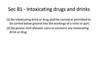 Sec 81 - Intoxicating drugs and drinks
(1) No intoxicating drink or drug shall be carried or permitted to
be carried below ground into the workings of a mine or part.
(2) No person shall allowed carry or consume any intoxicating
drink or drug
 