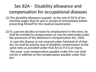 Sec 82A - Disability allowance and
compensation for occupational diseases
(1) The disability allowance payable at the rate of 50 % of the
monthly wages that he was in receipt of immediately before
presenting himself for the medical examination
(2) If, a person decides to leave his employment in the mine, he
shall be entitled to compensation as may be admissible under
the provisions of the Workmen’s Compensation Act ,1923.
In case the disease in not covered under Schedule III of that
Act, he shall be paid by way of disability compensation at the
same rates as provided under that Act as if it is an injury.
The lump -sum compensation payable under this rule shall
not be in addition to the compensation payable under that
Act.
 