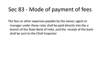 Sec 83 - Mode of payment of fees
The fees or other expenses payable by the owner, agent or
manager under these rules shall be paid directly into the a
branch of the State Bank of India ,and the receipt of the bank
shall be sent to the Chief Inspector
 