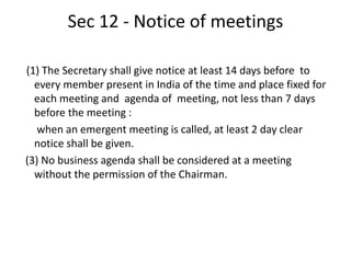 Sec 12 - Notice of meetings
(1) The Secretary shall give notice at least 14 days before to
every member present in India of the time and place fixed for
each meeting and agenda of meeting, not less than 7 days
before the meeting :
when an emergent meeting is called, at least 2 day clear
notice shall be given.
(3) No business agenda shall be considered at a meeting
without the permission of the Chairman.
 