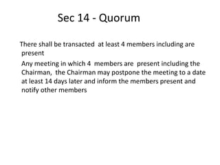 Sec 14 - Quorum
There shall be transacted at least 4 members including are
present
Any meeting in which 4 members are present including the
Chairman, the Chairman may postpone the meeting to a date
at least 14 days later and inform the members present and
notify other members
 