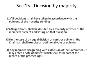 Sec 15 - Decision by majority
(1)All decisions shall have taken in accordance with the
opinions of the majority sending
(2) All questions shall be decided by a majority of votes of the
members present and voting on that question.
(3) In the case of an equal division of votes or opinions, the
Chairman shall exercise an additional vote or opinion.
(4) Any member disagreeing with a decision of the Committee , it
may enter a note of dissent which shall form part of the
record of the proceedings.
 