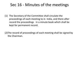 Sec 16 - Minutes of the meetings
(1) The Secretary of the Committee shall circulate the
proceedings of each meeting to in India, and there after
record the proceedings in a minute book which shall be
kept for permanent record.
(2)The record of proceedings of each meeting shall be signed by
the Chairman.
 