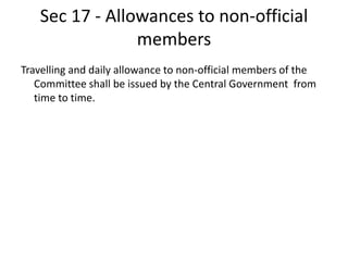Sec 17 - Allowances to non-official
members
Travelling and daily allowance to non-official members of the
Committee shall be issued by the Central Government from
time to time.
 