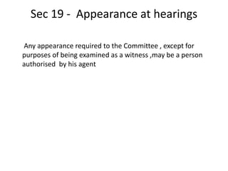 Sec 19 - Appearance at hearings
Any appearance required to the Committee , except for
purposes of being examined as a witness ,may be a person
authorised by his agent
 