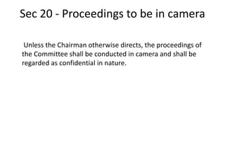 Sec 20 - Proceedings to be in camera
Unless the Chairman otherwise directs, the proceedings of
the Committee shall be conducted in camera and shall be
regarded as confidential in nature.
 