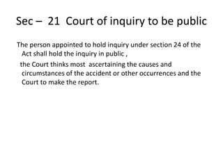Sec – 21 Court of inquiry to be public
The person appointed to hold inquiry under section 24 of the
Act shall hold the inquiry in public ,
the Court thinks most ascertaining the causes and
circumstances of the accident or other occurrences and the
Court to make the report.
 
