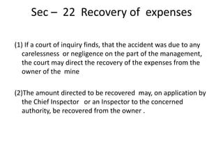 Sec – 22 Recovery of expenses
(1) If a court of inquiry finds, that the accident was due to any
carelessness or negligence on the part of the management,
the court may direct the recovery of the expenses from the
owner of the mine
(2)The amount directed to be recovered may, on application by
the Chief Inspector or an Inspector to the concerned
authority, be recovered from the owner .
 