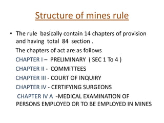 Structure of mines rule
• The rule basically contain 14 chapters of provision
and having total 84 section .
The chapters of act are as follows
CHAPTER I – PRELIMINARY ( SEC 1 To 4 )
CHAPTER II - COMMITTEES
CHAPTER III - COURT OF INQUIRY
CHAPTER IV - CERTIFYING SURGEONS
CHAPTER IV A -MEDICAL EXAMINATION OF
PERSONS EMPLOYED OR TO BE EMPLOYED IN MINES
 
