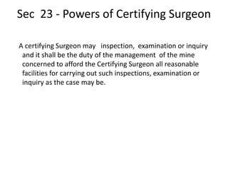 Sec 23 - Powers of Certifying Surgeon
A certifying Surgeon may inspection, examination or inquiry
and it shall be the duty of the management of the mine
concerned to afford the Certifying Surgeon all reasonable
facilities for carrying out such inspections, examination or
inquiry as the case may be.
 