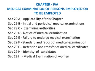 CHAPTER - IVA
MEDICAL EXAMINATION OF PERSONS EMPLOYED OR
TO BE EMPLOYED
Sec 29 A - Applicability of this Chapter
Sec 29 B - Initial and periodical medical examinations
Sec 29 C - Examining authorities
Sec 29 D - Notice of medical examination
Sec 29 E - Failure to undergo medical examination
Sec 29 F - Standard and report of medical examination
Sec 29 G - Retention and transfer of medical certificates
Sec 29 H - Identity of candidates
Sec 29 I - Medical Examination of women
 