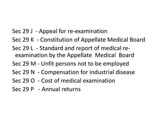 Sec 29 J - Appeal for re-examination
Sec 29 K - Constitution of Appellate Medical Board
Sec 29 L - Standard and report of medical re-
examination by the Appellate Medical Board
Sec 29 M - Unfit persons not to be employed
Sec 29 N - Compensation for industrial disease
Sec 29 O - Cost of medical examination
Sec 29 P - Annual returns
 