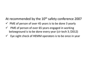 At recommended by the 10th safety conference 2007
 PME of person of over 45 years is to be done 3 yearly
 PME of person of over 65 years engaged in working
belowground is to be done every year (cir tech 3 /2012)
 Eye sight check of HEMM operators is to be once in year
 