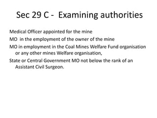 Sec 29 C - Examining authorities
Medical Officer appointed for the mine
MO in the employment of the owner of the mine
MO in employment in the Coal Mines Welfare Fund organisation
or any other mines Welfare organisation,
State or Central Government MO not below the rank of an
Assistant Civil Surgeon.
 