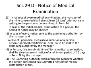 Sec 29 D - Notice of Medical
Examination
(1) In respect of every medical examination , the manager of
the mine concerned shall give at least 12 days’ prior notice in
writing to the person to be examined, in Form M,
In case of the initial medical examination of a person, the
period of notice may be shorter
(2) A copy of every notice sent to the examining authority by
the manager and
in case of periodical medical examination of a person,
previous medical certificate in Form O also be sent to the
examining authority by the manager
(3) A Person, fails to submit himself for a medical examination,
shall be given a second notice of a minimum period of 10 days
in Form N, by the manager
(4) The Examining Authority shall inform the Manager whether
the person concerned has submitted himself for medical
examination or not.
 