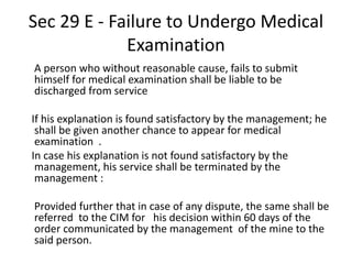 Sec 29 E - Failure to Undergo Medical
Examination
A person who without reasonable cause, fails to submit
himself for medical examination shall be liable to be
discharged from service
If his explanation is found satisfactory by the management; he
shall be given another chance to appear for medical
examination .
In case his explanation is not found satisfactory by the
management, his service shall be terminated by the
management :
Provided further that in case of any dispute, the same shall be
referred to the CIM for his decision within 60 days of the
order communicated by the management of the mine to the
said person.
 