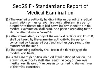Sec 29 F - Standard and Report of
Medical Examination
(1) The examining authority holding initial or periodical medical
examination or medical examination shall examine a person
according to the standard laid down in Form P and the initial
medical examination shall examine a person according to the
standard laid down in Form P-I.
(2) after examination, a copy of the medical certificate in Form O,
shall be issued by the examining authority to the person
concerned by Registered post and another copy sent to the
manager of the mine
(3) The examining authority shall retain the third copy of the
medical certificate.
(4) In the case of periodical medical examination of person, the
examining authority shall also send the copy of previous
medical certificates of the person concerned to the manager
of the mine concerned.
 