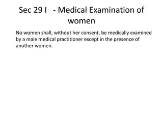 Sec 29 I - Medical Examination of
women
No women shall, without her consent, be medically examined
by a male medical practitioner except in the presence of
another women.
 