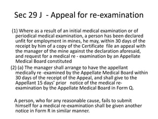 Sec 29 J - Appeal for re-examination
(1) Where as a result of an initial medical examination or of
periodical medical examination, a person has been declared
unfit for employment in mines, he may, within 30 days of the
receipt by him of a copy of the Certificate file an appeal with
the manager of the mine against the declaration aforesaid,
and request for a medical re - examination by an Appellate
Medical Board constituted
(2) (a) The manager shall arrange to have the appellant
medically re -examined by the Appellate Medical Board within
30 days of the receipt of the Appeal, and shall give to the
Appellant 15 days’ prior notice of the medical re-
examination by the Appellate Medical Board in Form Q.
A person, who for any reasonable cause, fails to submit
himself for a medical re-examination shall be given another
notice in Form R in similar manner.
 