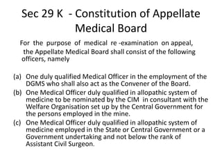 Sec 29 K - Constitution of Appellate
Medical Board
For the purpose of medical re -examination on appeal,
the Appellate Medical Board shall consist of the following
officers, namely
(a) One duly qualified Medical Officer in the employment of the
DGMS who shall also act as the Convener of the Board.
(b) One Medical Officer duly qualified in allopathic system of
medicine to be nominated by the CIM in consultant with the
Welfare Organisation set up by the Central Government for
the persons employed in the mine.
(c) One Medical Officer duly qualified in allopathic system of
medicine employed in the State or Central Government or a
Government undertaking and not below the rank of
Assistant Civil Surgeon.
 