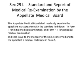 Sec 29 L - Standard and Report of
Medical Re-Examination by the
Appellate Medical Board
The Appellate Medical Board shall medically examine the
appellant in accordance with the standard laid down in Form
P for initial medical examination and Form P- I for periodical
medical examination
and shall issue to the manager of the mine concerned and to
the appellant a medical certificate in Form S.
 