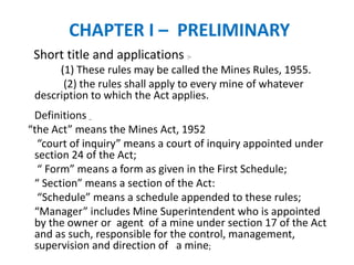 CHAPTER I – PRELIMINARY
Short title and applications :-
(1) These rules may be called the Mines Rules, 1955.
(2) the rules shall apply to every mine of whatever
description to which the Act applies.
Definitions _
“the Act” means the Mines Act, 1952
“court of inquiry” means a court of inquiry appointed under
section 24 of the Act;
“ Form” means a form as given in the First Schedule;
“ Section” means a section of the Act:
“Schedule” means a schedule appended to these rules;
“Manager” includes Mine Superintendent who is appointed
by the owner or agent of a mine under section 17 of the Act
and as such, responsible for the control, management,
supervision and direction of a mine;
 