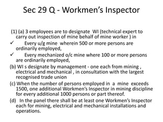 Sec 29 Q - Workmen’s Inspector
(1) (a) 3 employees are to designate WI (technical expert to
carry out inspection of mine behalf of mine worker ) in
 Every u/g mine wherein 500 or more persons are
ordinarily employed,
 Every mechanized o/c mine where 100 or more persons
are ordinarily employed,
(b) WI s designate by management - one each from mining ,
electrical and mechanical , in consultation with the largest
recognised trade union
(c) When the number of persons employed in a mine exceeds
1500, one additional Workmen’s Inspector in mining discipline
for every additional 1000 persons or part thereof.
(d) In the panel there shall be at least one Workmen’s Inspector
each for mining, electrical and mechanical installations and
operations.
 