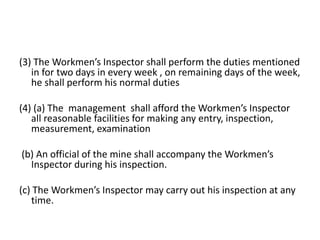 (3) The Workmen’s Inspector shall perform the duties mentioned
in for two days in every week , on remaining days of the week,
he shall perform his normal duties
(4) (a) The management shall afford the Workmen’s Inspector
all reasonable facilities for making any entry, inspection,
measurement, examination
(b) An official of the mine shall accompany the Workmen’s
Inspector during his inspection.
(c) The Workmen’s Inspector may carry out his inspection at any
time.
 