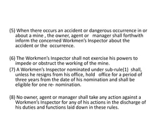 (5) When there occurs an accident or dangerous occurrence in or
about a mine , the owner, agent or manager shall forthwith
inform the concerned Workmen’s Inspector about the
accident or the occurrence.
(6) The Workmen’s Inspector shall not exercise his powers to
impede or obstruct the working of the mine.
(7) A Workmen’s Inspector nominated under sub-rule(1) shall,
unless he resigns from his office, hold office for a period of
three years from the date of his nomination and shall be
eligible for one re- nomination.
(8) No owner, agent or manager shall take any action against a
Workmen’s Inspector for any of his actions in the discharge of
his duties and functions laid down in these rules.
 