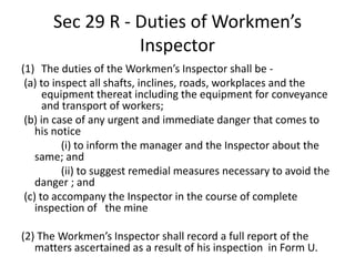 Sec 29 R - Duties of Workmen’s
Inspector
(1) The duties of the Workmen’s Inspector shall be -
(a) to inspect all shafts, inclines, roads, workplaces and the
equipment thereat including the equipment for conveyance
and transport of workers;
(b) in case of any urgent and immediate danger that comes to
his notice
(i) to inform the manager and the Inspector about the
same; and
(ii) to suggest remedial measures necessary to avoid the
danger ; and
(c) to accompany the Inspector in the course of complete
inspection of the mine
(2) The Workmen’s Inspector shall record a full report of the
matters ascertained as a result of his inspection in Form U.
 