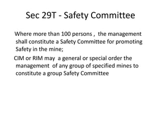 Sec 29T - Safety Committee
Where more than 100 persons , the management
shall constitute a Safety Committee for promoting
Safety in the mine;
CIM or RIM may a general or special order the
management of any group of specified mines to
constitute a group Safety Committee
 