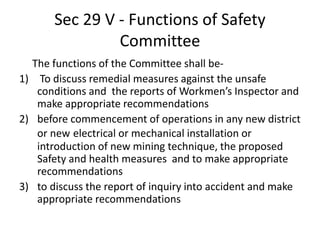 Sec 29 V - Functions of Safety
Committee
The functions of the Committee shall be-
1) To discuss remedial measures against the unsafe
conditions and the reports of Workmen’s Inspector and
make appropriate recommendations
2) before commencement of operations in any new district
or new electrical or mechanical installation or
introduction of new mining technique, the proposed
Safety and health measures and to make appropriate
recommendations
3) to discuss the report of inquiry into accident and make
appropriate recommendations
 
