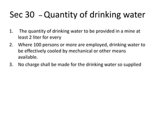 Sec 30 – Quantity of drinking water
1. The quantity of drinking water to be provided in a mine at
least 2 liter for every
2. Where 100 persons or more are employed, drinking water to
be effectively cooled by mechanical or other means
available.
3. No charge shall be made for the drinking water so supplied
 