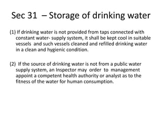 Sec 31 – Storage of drinking water
(1) If drinking water is not provided from taps connected with
constant water- supply system, it shall be kept cool in suitable
vessels and such vessels cleaned and refilled drinking water
in a clean and hygienic condition.
(2) If the source of drinking water is not from a public water
supply system, an Inspector may order to management
appoint a competent health authority or analyst as to the
fitness of the water for human consumption.
 