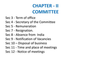 CHAPTER - II
COMMITTEE
Sec 3 - Term of office
Sec 4 - Secretary of the Committee
Sec 5 - Remuneration
Sec 7 - Resignation.
Sec 8 - Absence from India
Sec 9 - Notification of Vacancies
Sec 10 – Disposal of business
Sec 11 - Time and place of meetings
Sec 12 - Notice of meetings
 