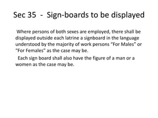 Sec 35 - Sign-boards to be displayed
Where persons of both sexes are employed, there shall be
displayed outside each latrine a signboard in the language
understood by the majority of work persons “For Males” or
“For Females” as the case may be.
Each sign board shall also have the figure of a man or a
women as the case may be.
 