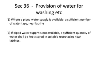 Sec 36 - Provision of water for
washing etc
(1) Where a piped water supply is available, a sufficient number
of water taps, near latrine
(2) If piped water supply is not available, a sufficient quantity of
water shall be kept stored in suitable receptacles near
latrines.
 