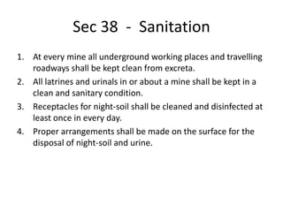 Sec 38 - Sanitation
1. At every mine all underground working places and travelling
roadways shall be kept clean from excreta.
2. All latrines and urinals in or about a mine shall be kept in a
clean and sanitary condition.
3. Receptacles for night-soil shall be cleaned and disinfected at
least once in every day.
4. Proper arrangements shall be made on the surface for the
disposal of night-soil and urine.
 
