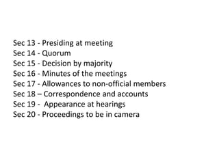 Sec 13 - Presiding at meeting
Sec 14 - Quorum
Sec 15 - Decision by majority
Sec 16 - Minutes of the meetings
Sec 17 - Allowances to non-official members
Sec 18 – Correspondence and accounts
Sec 19 - Appearance at hearings
Sec 20 - Proceedings to be in camera
 