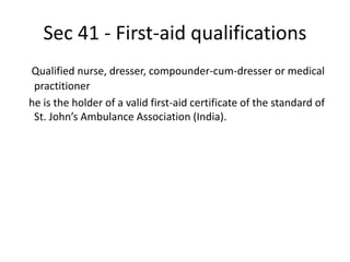 Sec 41 - First-aid qualifications
Qualified nurse, dresser, compounder-cum-dresser or medical
practitioner
he is the holder of a valid first-aid certificate of the standard of
St. John’s Ambulance Association (India).
 