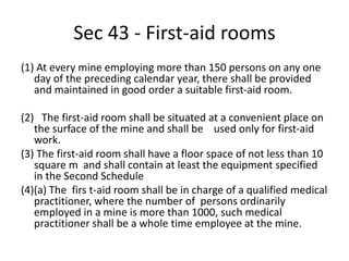 Sec 43 - First-aid rooms
(1) At every mine employing more than 150 persons on any one
day of the preceding calendar year, there shall be provided
and maintained in good order a suitable first-aid room.
(2) The first-aid room shall be situated at a convenient place on
the surface of the mine and shall be used only for first-aid
work.
(3) The first-aid room shall have a floor space of not less than 10
square m and shall contain at least the equipment specified
in the Second Schedule
(4)(a) The firs t-aid room shall be in charge of a qualified medical
practitioner, where the number of persons ordinarily
employed in a mine is more than 1000, such medical
practitioner shall be a whole time employee at the mine.
 