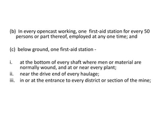 (b) In every opencast working, one first-aid station for every 50
persons or part thereof, employed at any one time; and
(c) below ground, one first-aid station -
i. at the bottom of every shaft where men or material are
normally wound, and at or near every plant;
ii. near the drive end of every haulage;
iii. in or at the entrance to every district or section of the mine;
 