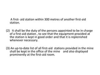 A first- aid station within 300 metres of another first-aid
station.
(2) It shall be the duty of the persons appointed to be in charge
of a first-aid station , to see that the equipment provided at
the station is kept in good order and that it is replenished
whenever necessary.
(3) An up-to-date list of all first-aid stations provided in the mine
shall be kept in the office of the mine and also displayed
prominently at the first-aid room.
 