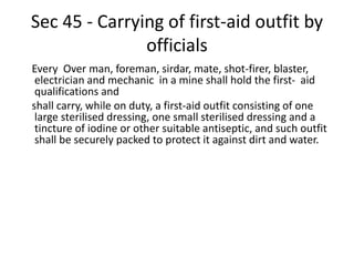 Sec 45 - Carrying of first-aid outfit by
officials
Every Over man, foreman, sirdar, mate, shot-firer, blaster,
electrician and mechanic in a mine shall hold the first- aid
qualifications and
shall carry, while on duty, a first-aid outfit consisting of one
large sterilised dressing, one small sterilised dressing and a
tincture of iodine or other suitable antiseptic, and such outfit
shall be securely packed to protect it against dirt and water.
 