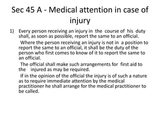 Sec 45 A - Medical attention in case of
injury
1) Every person receiving an injury in the course of his duty
shall, as soon as possible, report the same to an official.
Where the person receiving an injury is not in a position to
report the same to an official, it shall be the duty of the
person who first comes to know of it to report the same to
an official.
The official shall make such arrangements for first aid to
the injured as may be required.
If in the opinion of the official the injury is of such a nature
as to require immediate attention by the medical
practitioner he shall arrange for the medical practitioner to
be called.
 