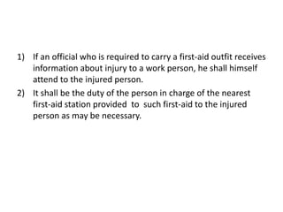 1) If an official who is required to carry a first-aid outfit receives
information about injury to a work person, he shall himself
attend to the injured person.
2) It shall be the duty of the person in charge of the nearest
first-aid station provided to such first-aid to the injured
person as may be necessary.
 