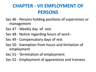 CHAPTER - VII EMPLOYMENT OF
PERSONS
Sec 46 - Persons holding positions of supervision or
management
Sec 47 - Weekly day of rest
Sec 48 - Notice regarding hours of work -
Sec 49 - Compensatory days of rest
Sec 50 - Exemption from hours and limitation of
employment
Sec 51 - Termination of employment
Sec 52 - Employment of apprentices and trainees
 