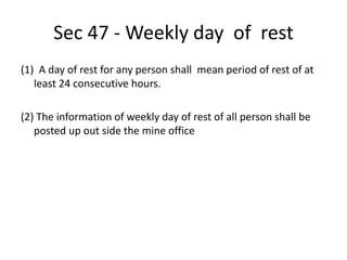 Sec 47 - Weekly day of rest
(1) A day of rest for any person shall mean period of rest of at
least 24 consecutive hours.
(2) The information of weekly day of rest of all person shall be
posted up out side the mine office
 