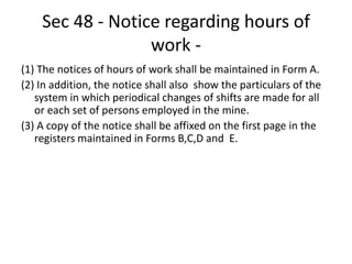 Sec 48 - Notice regarding hours of
work -
(1) The notices of hours of work shall be maintained in Form A.
(2) In addition, the notice shall also show the particulars of the
system in which periodical changes of shifts are made for all
or each set of persons employed in the mine.
(3) A copy of the notice shall be affixed on the first page in the
registers maintained in Forms B,C,D and E.
 