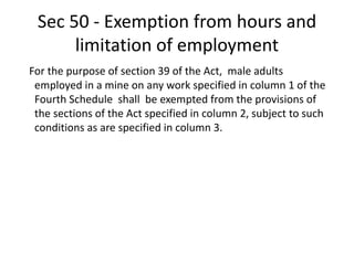 Sec 50 - Exemption from hours and
limitation of employment
For the purpose of section 39 of the Act, male adults
employed in a mine on any work specified in column 1 of the
Fourth Schedule shall be exempted from the provisions of
the sections of the Act specified in column 2, subject to such
conditions as are specified in column 3.
 